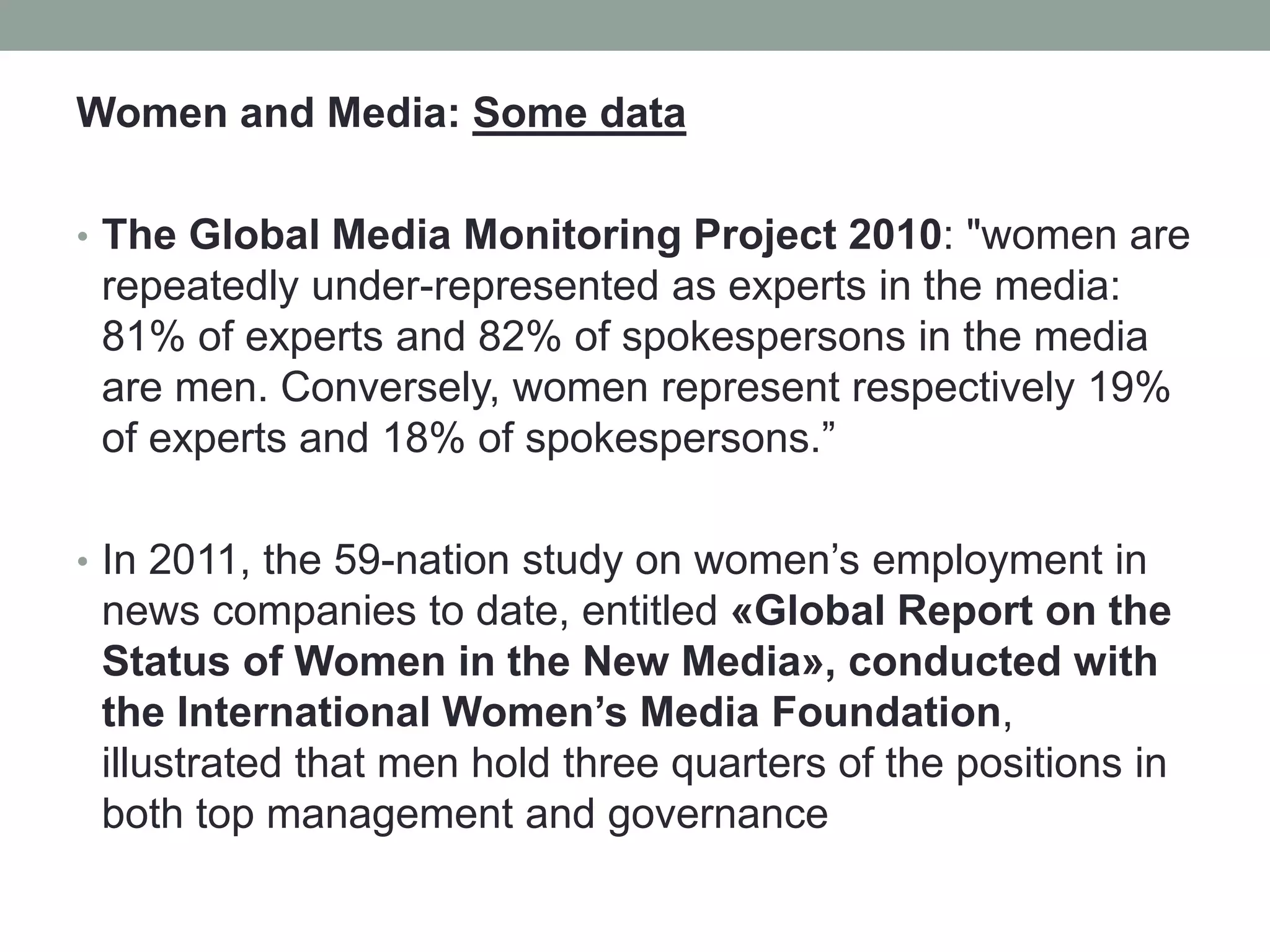 Women and Media: Some data
• The Global Media Monitoring Project 2010: "women are
repeatedly under-represented as experts in the media:
81% of experts and 82% of spokespersons in the media
are men. Conversely, women represent respectively 19%
of experts and 18% of spokespersons.”
• In 2011, the 59-nation study on women’s employment in
news companies to date, entitled «Global Report on the
Status of Women in the New Media», conducted with
the International Women’s Media Foundation,
illustrated that men hold three quarters of the positions in
both top management and governance
 