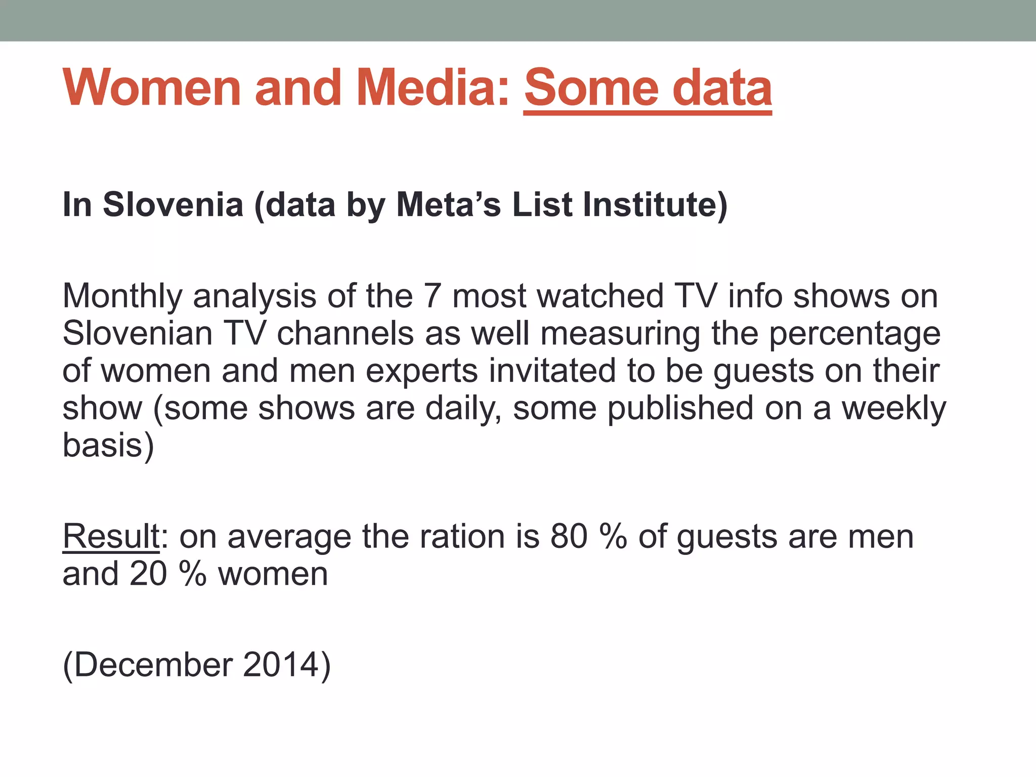 Women and Media: Some data
In Slovenia (data by Meta’s List Institute)
Monthly analysis of the 7 most watched TV info shows on
Slovenian TV channels as well measuring the percentage
of women and men experts invitated to be guests on their
show (some shows are daily, some published on a weekly
basis)
Result: on average the ration is 80 % of guests are men
and 20 % women
(December 2014)
 