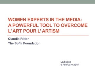 WOMEN EXPERTS IN THE MEDIA:
A POWERFUL TOOL TO OVERCOME
L’ART POUR L’ARTISM
Claudia Ritter
The Sofia Foundation
Ljubljana
6 February 2015
 