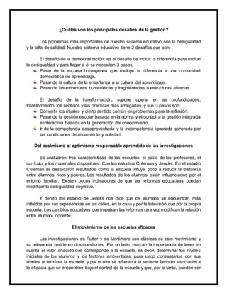 ¿Cuáles son los principales desafíos de la gestión?
Los problemas más importantes de nuestro sistema educativo son la desigualdad
y la falta de calidad. Nuestro sistema educativo tiene 2 desafíos que son:
El desafío de la democratización; es el desafío de incluir la diferencia para excluir
la desigualdad y para llegar a él se necesitan 3 pasos.
Pasar de la escuela homogénea que excluye la diferencia a una comunidad
democrática de aprendizaje.
Pasar de la cultura de la enseñanza a la cultura del aprendizaje.
Pasar de las estructuras burocráticas y fragmentadas a estructuras abiertas.
El desafío de la transformación, supone operar en las profundidades,
transformando los sentidos y las practicas más arraigadas, y sus 3 pasos son:
Convertir los rituales y cierto sentido común en problemas para la reflexión.
Pasar de la gestión escolar basada en la norma y el control a la gestión integrada
e interactiva basada en la generación del conocimiento.
Ir de la competencia desaprovechada y la incompetencia ignorada generada por
las condiciones de aislamiento y soledad.
Del pesimismo al optimismo responsable aprendido de las investigaciones
Se analizaron tres características de las escuelas: el estilo de los profesores, el
currículo y los materiales disponibles. Con los estudios Coleman y Jencks. En el estudio
Coleman se destacaron resultados como la escuela influye poco a reducir la distancia
entre alumnos ricos y pobres. Los resultados de los alumnos están influenciados por el
entorno familiar. Existen pocos indicadores de que las reformas educativas puedan
modificar la desigualdad cognitiva.
Y dentro del estudio de Jencks nos dice que los alumnos se encuentran más
influidos por sus experiencias en las calles, en la casa y por la televisión que por la propia
escuela. Los cambios educativos que impulsan las reformas rara vez modifican la relación
entre alumno- docente.
El movimiento de las escuelas eficaces
Las investigaciones de Rutter y de Mortimore son clásicas de este movimiento y
su relevancia reside en dos cuestiones. Por un lado, marcan la importancia de tener en
cuenta el valor añadido que corresponde a la escuela, es decir, determinar los niveles
iniciales de los alumnos y los factores ambientales, para luego contrastarlos con sus
niveles al terminar la escuela, y por el otro se refieren a la serie de factores asociados a
la eficacia que se encuentran bajo el control de la escuela y que, por lo tanto, pueden ser
 