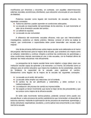modificados por directivos y docentes, en contraste, con aquellas determinaciones
externas (sociales, económicas y familiares), que colocarían a la escuela en una situación
de fatalidad.
Podemos rescatar como legado del movimiento de escuelas eficaces, los
siguientes conceptos:
Todos los alumnos pueden aprender en condiciones adecuadas.
La escuela es responsable del aprendizaje de los alumnos, lo cual incrementa el
valor de la dimensión escolar del cambio.
La calidad es equidad.
La escuela es una comunidad.
A diferencia del movimiento escuelas eficaces, más que una intencionalidad
investigadora, evidencia un interés práctico. Interesa conocer el cómo se realiza la
mejora, que condiciones o capacidades debe poder desarrollar una escuela para
mejorar.
Una de las primeras definiciones sobre mejora escolar es la elaborada en el marco
del proyecto internacional para la mejora de la escuela, que considera a la mejora como
un esfuerzo sistemático y continuo dirigido a cambiar las condiciones de aprendizaje y
otras condiciones internas asociadas en una o más escuelas, con la finalidad última de
alcanzar las metas educativas más eficazmente.
La perspectiva de la mejora escolar tiene como objetivo a largo plazo crear una
institución escolar capaz de aprender y de renovarse a sí misma. Se entiende como un
enfoque para el cambio educativo que mejora los resultados de los estudiantes, además
de fortalecer la capacidad de la escuela para gestionar el cambio.
Destacamos como legado de la mejora de la escuela los siguientes conceptos:
La escuela es el centro del cambio
La escuela debe ampliar sus relaciones con el contexto.
El cambio ha de ser planificado y sistemático, y debe conducir a su
institucionalización.
La evaluación del proceso de cambio es imprescindible.
Ha surgido un tercer movimiento que reúne lo mejor de los dos precedentes y que
se conoce como mejora de la eficacia escolar.
En tanto este movimiento teórico-práctico, pretende conocer cómo puede una
escuela llevar a cabo procesos de cambio satisfactorios que incrementen el desarrollo de
todos los alumnos mediante la optimización de los procesos de enseñanza aprendizaje y
de las estructuras organizativas escolares, y como aplicar ese conocimiento a una mejora
real de la escuela.
 