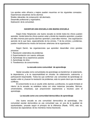 Los aportes entre eficacia y mejora pueden resumirse en los siguientes conceptos:
Experiencias educativas de los alumnos
Niveles relevantes de consecución del alumnado.
Desarrollo profesional y organizativo.
Implicación de la comunidad.
HACER DE UNA ESCUELA UNA BUENA ESCUELA
Según Andy Hargreaves una buena escuela es donde todos los chicos puedan
aprender, donde todos los chicos quieran estar y donde los maestros aprendan y puedan
ser ellos mismos para que los alumnos aprendan y sean ellos mismos. Una organización
aprende de lo que hace, especialmente de los errores. Y de los errores y problemas,
pueden modificarse los modos de funcionar anteriores de la organización.
Según Garvín, las organizaciones que aprenden desarrollan cinco grandes
procesos:
1. Resolución sistemática de problemas
2. Experimentación con nuevos enfoques
3. Aprendizaje de su experiencia pasada
4. Aprendizaje de otros
5. Transferencia de conocimientos
La escuela como comunidad de aprendizaje
Gestar escuelas como comunidades de aprendizaje es transformar el aislamiento,
la dependencia, y la no responsabilidad en vínculos de colaboración, autonomía, y
participación responsable. Todos los que conforman una comunidad de aprendizaje se
ayudan entre si y buscan la resolución de problemas, esto no quiere decir que no existan
conflictos.
El conocimiento no es un asunto entre alumnos y profesores, no queda limitado al
interior de la escuela; se establece redes con otras instancias (escuelas, fábricas,
universidades, empresas), que proporcionan experiencias y recursos para el
aprendizaje.
La escuela como una comunidad democrática de aprendizaje
Una buena escuela es una comunidad democrática de aprendizaje, Una
comunidad escolar democrática es una comunidad que, en pos de la igualdad de
oportunidades, procede según el principio de la diferencia (Rawls, 1979), esto es,
reconoce las expectativas de los miembros menos favorecido.
 