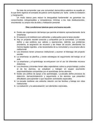 Se trata de comprender que una comunidad democrática autentica es aquella en
la que tiene vigencia el concepto de justicia como equidad y la lucha contra la exclusión
y marginación.
Un modo básico para reducir la desigualdad fundamental es garantizar los
conocimientos indispensables y competencias mínimas a los más desfavorecidos,
encontrando su propia vida de éxito y realización personal.
Diez condiciones básicas para una buena escuela
Existe una organización del tiempo que permite el máximo aprovechamiento de la
enseñanza
El espacio y el mobiliario son suficientes y adecuados para la tarea escolar.
Hay un proyecto escolar conocido y compartido por la comunidad. La escuela
define y ase públicos sus valores y aspiraciones, delimita sus problemas
prioritarios, la asignación de recursos y las líneas de acción, atendiendo los
marcos legales vigentes, a las necesidades de su comunidad y a su propia cultura
institucional.
Los directivos tienen presencia institucional y asumen el liderazgo del proyecto
escolar.
La enseñanza se planifica, y existe estrategias de seguimiento del trabajo en el
aula.
La enseñanza y el aprendizaje se enriquecen con el uso de diferentes recursos
didácticos.
Los directivos y docentes tienen altas expectativas sobre su propio trabajo y sobre
el de los alumnos, se actualizan y trabajan en equipo asumiendo
responsabilidades compartidas por el aprendizaje de los alumnos.
Existe una política de apoyo a los aprendizajes. La escuela define procesos de
detección, derivación/atención y seguimiento a los alumnos que presentan
dificultades para aprender o que requieren actividades especiales.
La escuela mantiene una estrecha relación con las familias y trabaja con otras
instituciones
La evaluación y la autoevaluación son elementos esenciales.
 