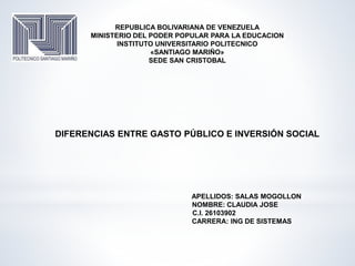 REPUBLICA BOLIVARIANA DE VENEZUELA
MINISTERIO DEL PODER POPULAR PARA LA EDUCACION
INSTITUTO UNIVERSITARIO POLITECNICO
«SANTIAGO MARIÑO»
SEDE SAN CRISTOBAL
DIFERENCIAS ENTRE GASTO PÚBLICO E INVERSIÓN SOCIAL
APELLIDOS: SALAS MOGOLLON
NOMBRE: CLAUDIA JOSE
C.I. 26103902
CARRERA: ING DE SISTEMAS
 