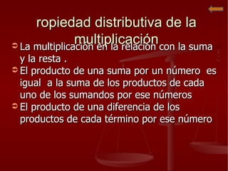 Propiedad distributiva de la multiplicación La multiplicación en la relación con la suma y la resta . El producto de una suma por un número  es igual  a la suma de los productos de cada uno de los sumandos por ese números  El producto de una diferencia de los productos de cada término por ese número 