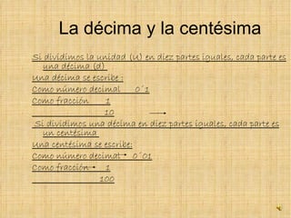 La décima y la centésima Si dividimos la unidad (U) en diez partes iguales, cada parte es una décima (d)  Una décima se escribe : Como número decimal  0´1 Como fracción  1 10 Si dividimos una décima en diez partes iguales, cada parte es un centésima  Una centésima se escribe: Como número decimal  0´01 Como fracción  1 100 
