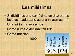 Las milésimas  Si dividimos una centésima en diez partes iguales , cada parte es una milésimas (m) Una milésima se escribe: Como número decimal  0´001 Como fracción  1 1000 