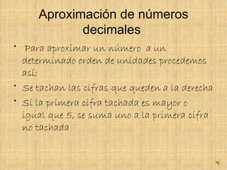 Aproximación de números decimales  Para aproximar un número  a un determinado orden de unidades procedemos así: Se tachan las cifras que queden a la derecha  Si la primera cifra tachada es mayor o igual que 5, se suma uno a la primera cifra no tachada   