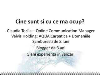 Cine sunt si cu ce ma ocup?
Claudia Tocila – Online Communication Manager
  Valvis Holding: AQUA Carpatica + Domeniile
               Samburesti de 8 luni
                 Blogger de 3 ani
           5 ani experienta in vanzari
 