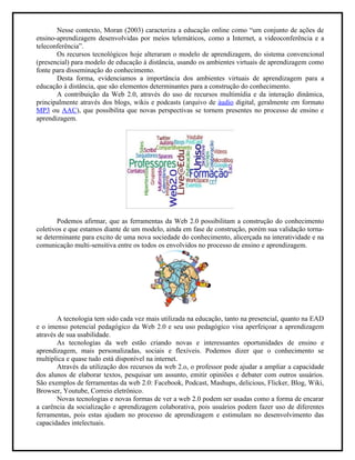 Nesse contexto, Moran (2003) caracteriza a educação online como “um conjunto de ações de
ensino-aprendizagem desenvolvidas por meios telemáticos, como a Internet, a videoconferência e a
teleconferência”.
       Os recursos tecnológicos hoje alteraram o modelo de aprendizagem, do sistema convencional
(presencial) para modelo de educação à distância, usando os ambientes virtuais de aprendizagem como
fonte para disseminação do conhecimento.
       Desta forma, evidenciamos a importância dos ambientes virtuais de aprendizagem para a
educação à distância, que são elementos determinantes para a construção do conhecimento.
       A contribuição da Web 2.0, através do uso de recursos multimídia e da interação dinâmica,
principalmente através dos blogs, wikis e podcasts (arquivo de áudio digital, geralmente em formato
MP3 ou AAC), que possibilita que novas perspectivas se tornem presentes no processo de ensino e
aprendizagem.




        Podemos afirmar, que as ferramentas da Web 2.0 possibilitam a construção do conhecimento
coletivos e que estamos diante de um modelo, ainda em fase de construção, porém sua validação torna-
se determinante para excito de uma nova sociedade do conhecimento, alicerçada na interatividade e na
comunicação multi-sensitiva entre os todos os envolvidos no processo de ensino e aprendizagem.




       A tecnologia tem sido cada vez mais utilizada na educação, tanto na presencial, quanto na EAD
e o imenso potencial pedagógico da Web 2.0 e seu uso pedagógico visa aperfeiçoar a aprendizagem
através de sua usabilidade.
       As tecnologias da web estão criando novas e interessantes oportunidades de ensino e
aprendizagem, mais personalizadas, sociais e flexíveis. Podemos dizer que o conhecimento se
multiplica e quase tudo está disponível na internet.
       Através da utilização dos recursos da web 2.o, o professor pode ajudar a ampliar a capacidade
dos alunos de elaborar textos, pesquisar um assunto, emitir opiniões e debater com outros usuários.
São exemplos de ferramentas da web 2.0: Facebook, Podcast, Mashups, delicious, Flicker, Blog, Wiki,
Browser, Youtube, Correio eletrônico.
       Novas tecnologias e novas formas de ver a web 2.0 podem ser usadas como a forma de encarar
a carência da socialização e aprendizagem colaborativa, pois usuários podem fazer uso de diferentes
ferramentas, pois estas ajudam no processo de aprendizagem e estimulam no desenvolvimento das
capacidades intelectuais.
 