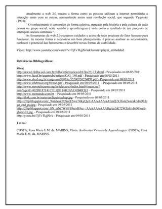 Atualmente a web 2.0 mudou a forma como as pessoas utilizam a internet permitindo a
interação umas com as outras, apresentando assim uma revolução social, que segundo Vygotsky
(1978):
        “ O conhecimento é construído de forma coletiva, marcado pela história e pela cultura de cada
pessoa ou grupo social, neste sentido a aprendizagem é vista como o resultado de um processo de
interações sociais contínuas “.
        As ferramentas da web 2.0 requerem cuidados e acima de tudo precisam do fator humano para
funcionar, da mesma forma é necessário um bom planejamento, é preciso analisar as necessidades,
conhecer o potencial das ferramentas e descobrir novas formas de usabilidade.

Vídeo: http://www.youtube.com/watch?v=TjTvTkjjNvk&feature=player_embedded


Referências Bibliográficas:

Sites:
http://www1.folha.uol.com.br/folha/informatica/ult124u20173.shtml - Pesquisado em 08/05/2011
http://www.facef.br/quartocbs/artigos/G/G_140.pdf - Pesquisado em 08/05/2011
http://www.abed.org.br/congresso2007/tc/55200750254PM.pdf - Pesquisado em 08/05/2011
http://www.telebrasil.org.br/ead.pdf - Pesquisado em 08/05/2011 – Pesquisado em 08/05/2011
http://www.novotelecurso.org.br/telecurso/index.html#/main.jsp?
lumPageId=40288187141C7E3201141CBAC4D40CB3 – Pesquisado em 08/05/2011
http://www.tecmundo.com.br – Pesquisado em 09/05/2011
http://ibxk.com.br/materias/liquimashup.jpg - Pesquisado em 09/05/2011
http://2.bp.blogspot.com/_WmIyaZPESuQ/Swe74KyQyiI/AAAAAAAAEmQ/X3Gsk2wnixk/s1600/lo
go_ead_pq.jpg - Pesquisado em 09/05/2011
http://2.bp.blogspot.com/_8N_iaNi7W68/S9nivR9sc- /AAAAAAAAADg/ecfzK72WZn8/s1600/web-
globe-03.jpg - Pesquisado em 09/05/2011
http://youtu.be/TjTvTkjjNvk - Pesquisado em 09/05/2011

Textos:

COSTA, Rosa Maria E.M. da. MARINS, Vânia. Ambientes Virtuais de Aprendizagem. COSTA, Rosa
Maria E.M. da. MARINS.
 