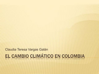 EL CAMBIO CLIMÁTICO EN COLOMBIA
Claudia Teresa Vargas Galán
 