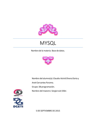 MYSQL
Nombre de la materia: Base de datos.
5 DE SEPTIEMBRE DE 2015
Nombre del alumno(a): Claudia Astrid Olvera Doria y
Anet Cervantes Paramo.
Grupo: 3B programación.
Nombre del maestro: Sergio Iván Siller.
 