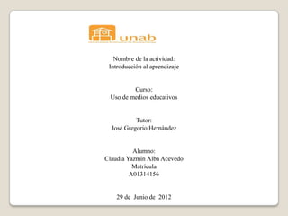 Nombre de la actividad:
 Introducción al aprendizaje


         Curso:
 Uso de medios educativos


           Tutor:
  José Gregorio Hernández


          Alumno:
Claudia Yazmín Alba Acevedo
          Matrícula
         A01314156


    29 de Junio de 2012
 