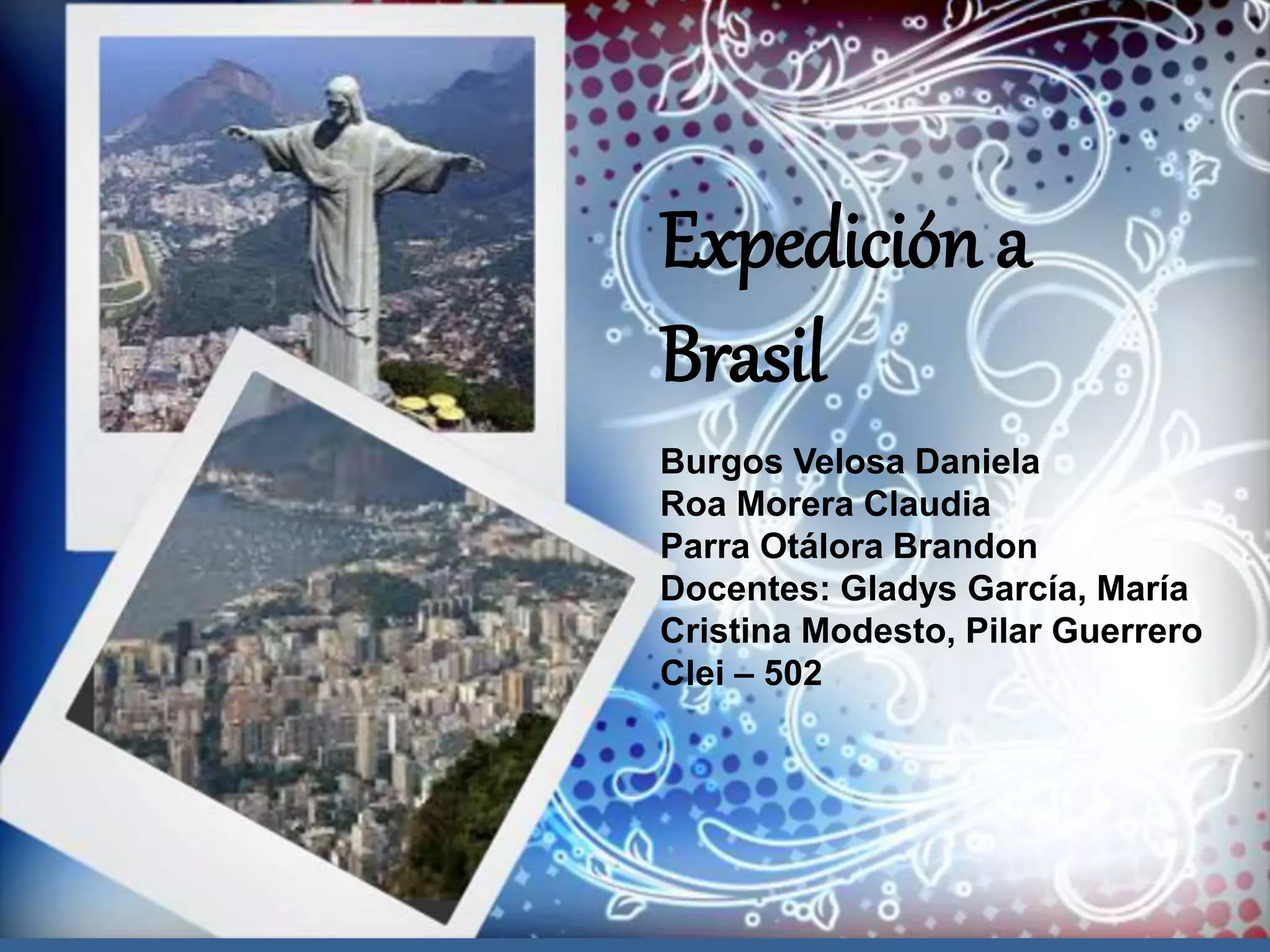 Ruta al mundial Brasil 2014
Daniela burgos
Claudia roa
Presentado a: Gladys García, maría cristina modesto
Clei:5-2
2014
Expedición a
Brasil
Burgos Velosa Daniela
Roa Morera Claudia
Parra Otálora Brandon
Docentes: Gladys García, María
Cristina Modesto, Pilar Guerrero
Clei – 502
 