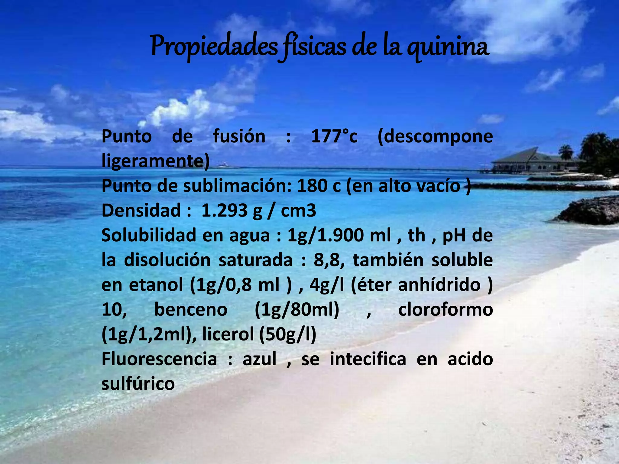 Propiedades físicas de la quinina
Punto de fusión : 177°c (descompone
ligeramente)
Punto de sublimación: 180 c (en alto vacío )
Densidad : 1.293 g / cm3
Solubilidad en agua : 1g/1.900 ml , th , pH de
la disolución saturada : 8,8, también soluble
en etanol (1g/0,8 ml ) , 4g/l (éter anhídrido )
10, benceno (1g/80ml) , cloroformo
(1g/1,2ml), licerol (50g/l)
Fluorescencia : azul , se intecifica en acido
sulfúrico
 