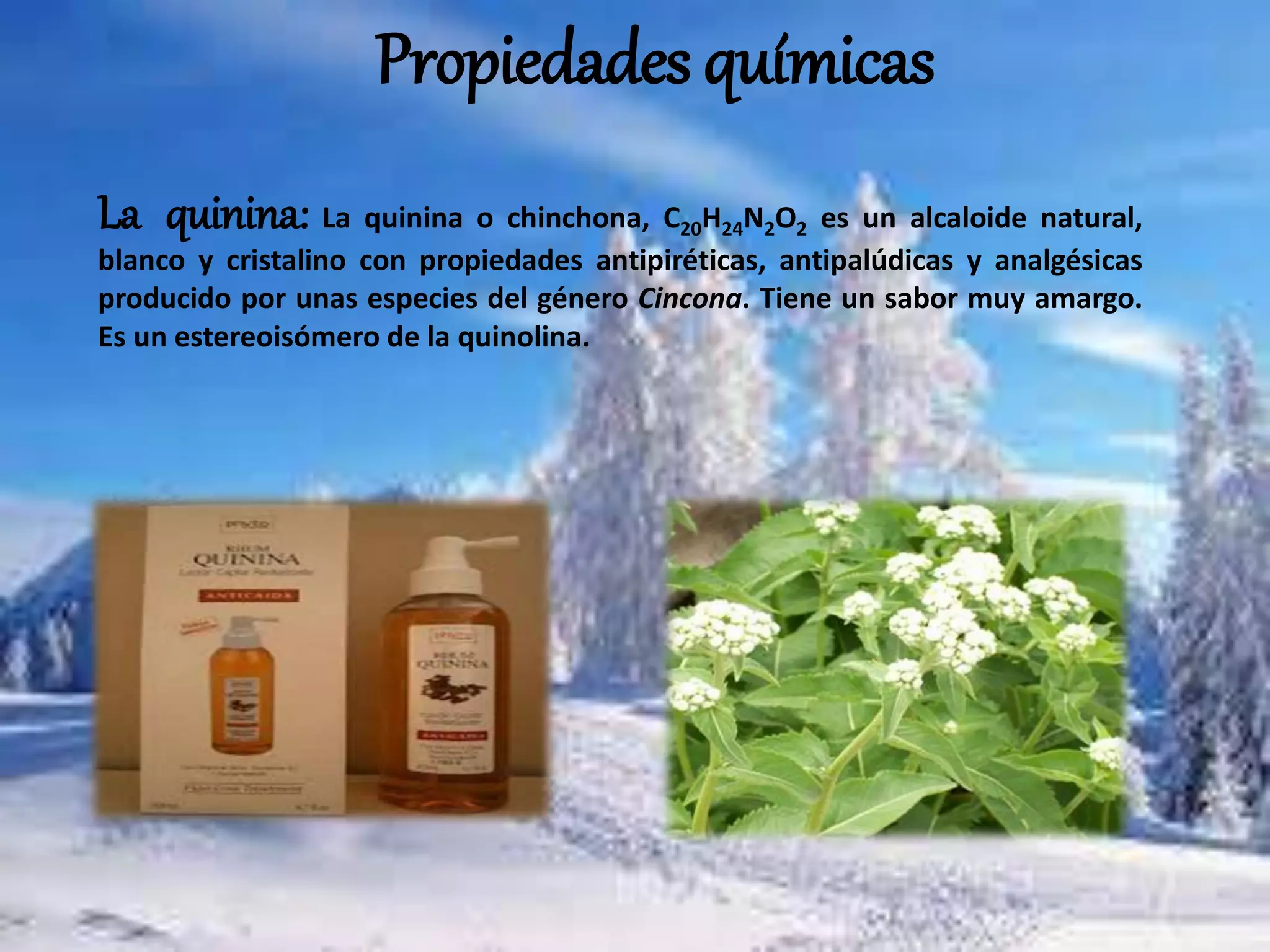 Propiedades químicas
La quinina: La quinina o chinchona, C20H24N2O2 es un alcaloide natural,
blanco y cristalino con propiedades antipiréticas, antipalúdicas y analgésicas
producido por unas especies del género Cincona. Tiene un sabor muy amargo.
Es un estereoisómero de la quinolina.
 