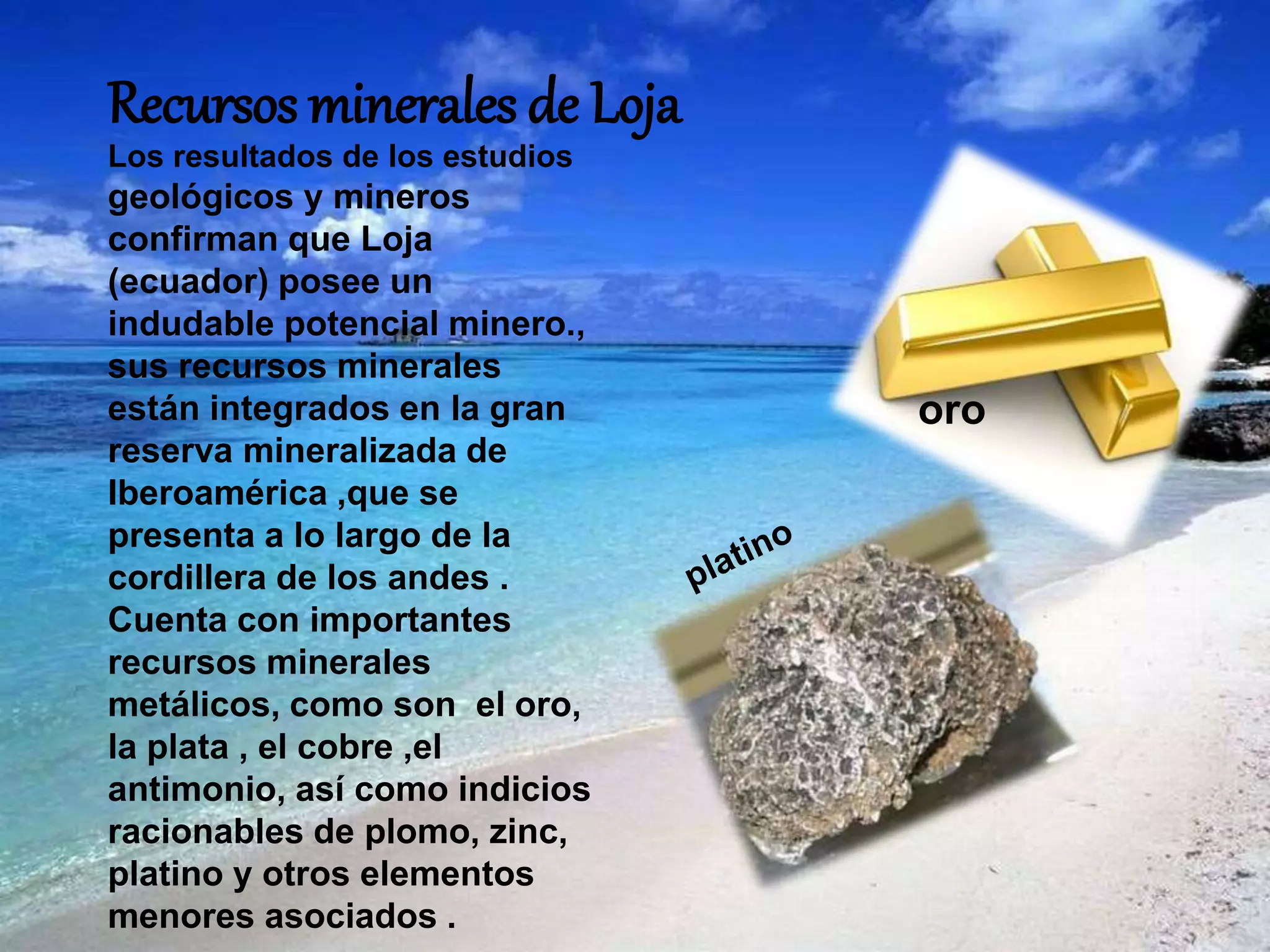 Recursos minerales de Loja
Los resultados de los estudios
geológicos y mineros
confirman que Loja
(ecuador) posee un
indudable potencial minero.,
sus recursos minerales
están integrados en la gran
reserva mineralizada de
Iberoamérica ,que se
presenta a lo largo de la
cordillera de los andes .
Cuenta con importantes
recursos minerales
metálicos, como son el oro,
la plata , el cobre ,el
antimonio, así como indicios
racionables de plomo, zinc,
platino y otros elementos
menores asociados .
oro
 