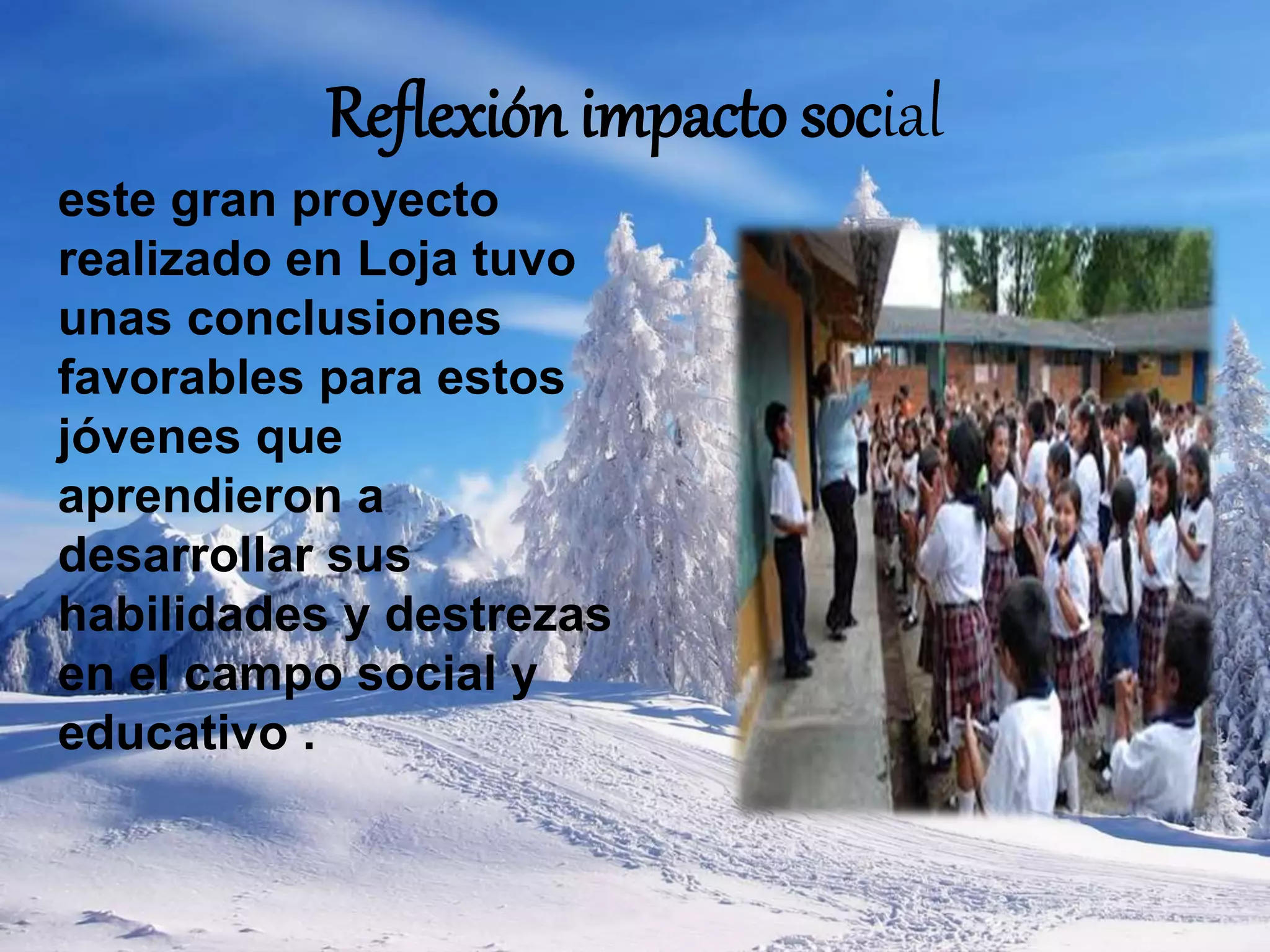 Reflexión impacto social
este gran proyecto
realizado en Loja tuvo
unas conclusiones
favorables para estos
jóvenes que
aprendieron a
desarrollar sus
habilidades y destrezas
en el campo social y
educativo .
 