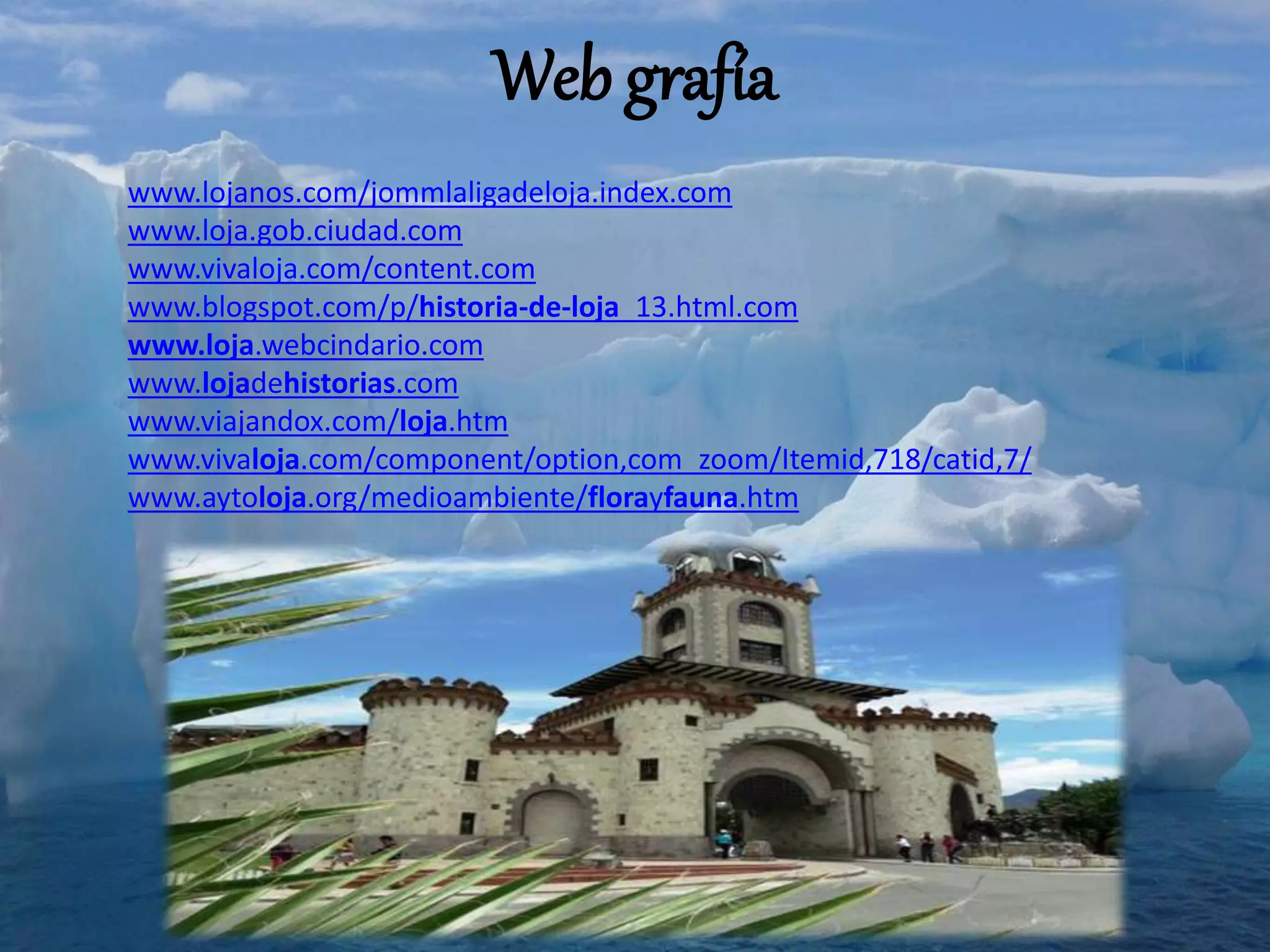 Web grafía
www.lojanos.com/jommlaligadeloja.index.com
www.loja.gob.ciudad.com
www.vivaloja.com/content.com
www.blogspot.com/p/historia-de-loja_13.html.com
www.loja.webcindario.com
www.lojadehistorias.com
www.viajandox.com/loja.htm
www.vivaloja.com/component/option,com_zoom/Itemid,718/catid,7/
www.aytoloja.org/medioambiente/florayfauna.htm
 