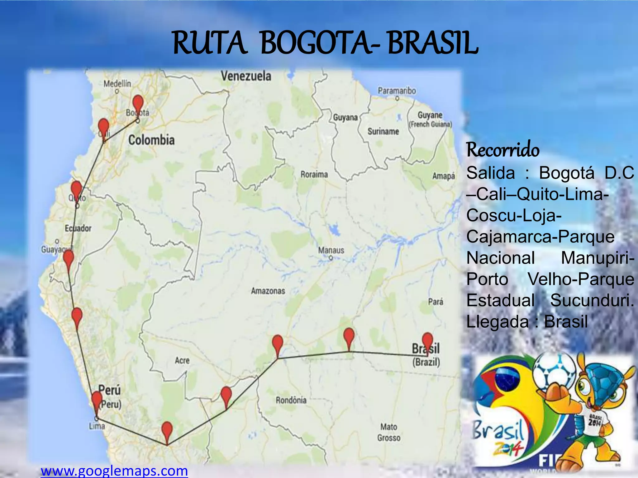 RUTA BOGOTA- BRASIL
Recorrido
Salida : Bogotá D.C
–Cali–Quito-Lima-
Coscu-Loja-
Cajamarca-Parque
Nacional Manupiri-
Porto Velho-Parque
Estadual Sucunduri.
Llegada : Brasil
www.googlemaps.com
 