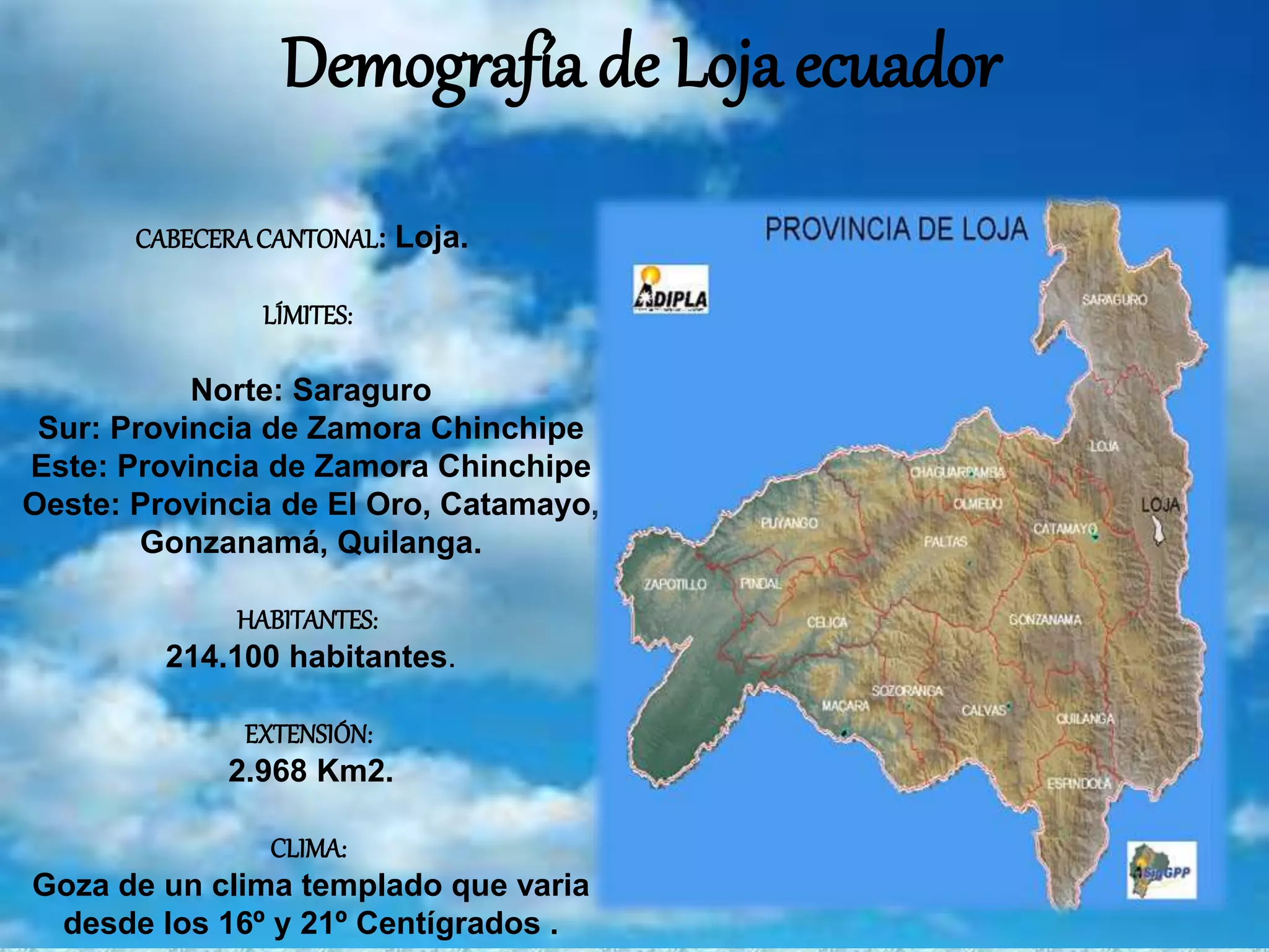 Demografía de Loja ecuador
CABECERACANTONAL: Loja.
LÍMITES:
Norte: Saraguro
Sur: Provincia de Zamora Chinchipe
Este: Provincia de Zamora Chinchipe
Oeste: Provincia de El Oro, Catamayo,
Gonzanamá, Quilanga.
HABITANTES:
214.100 habitantes.
EXTENSIÓN:
2.968 Km2.
CLIMA:
Goza de un clima templado que varia
desde los 16º y 21º Centígrados .
 