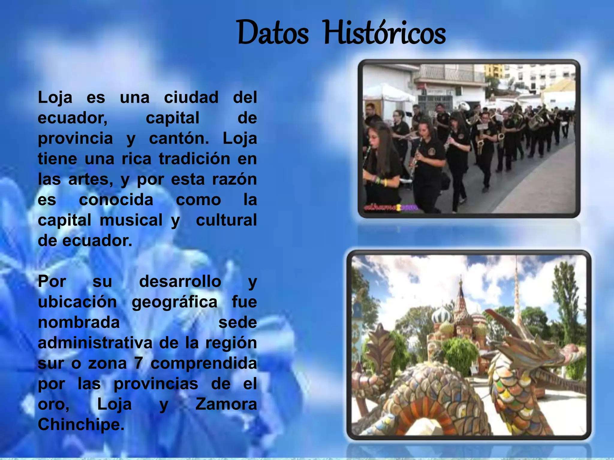 Datos Históricos
Loja es una ciudad del
ecuador, capital de
provincia y cantón. Loja
tiene una rica tradición en
las artes, y por esta razón
es conocida como la
capital musical y cultural
de ecuador.
Por su desarrollo y
ubicación geográfica fue
nombrada sede
administrativa de la región
sur o zona 7 comprendida
por las provincias de el
oro, Loja y Zamora
Chinchipe.
 