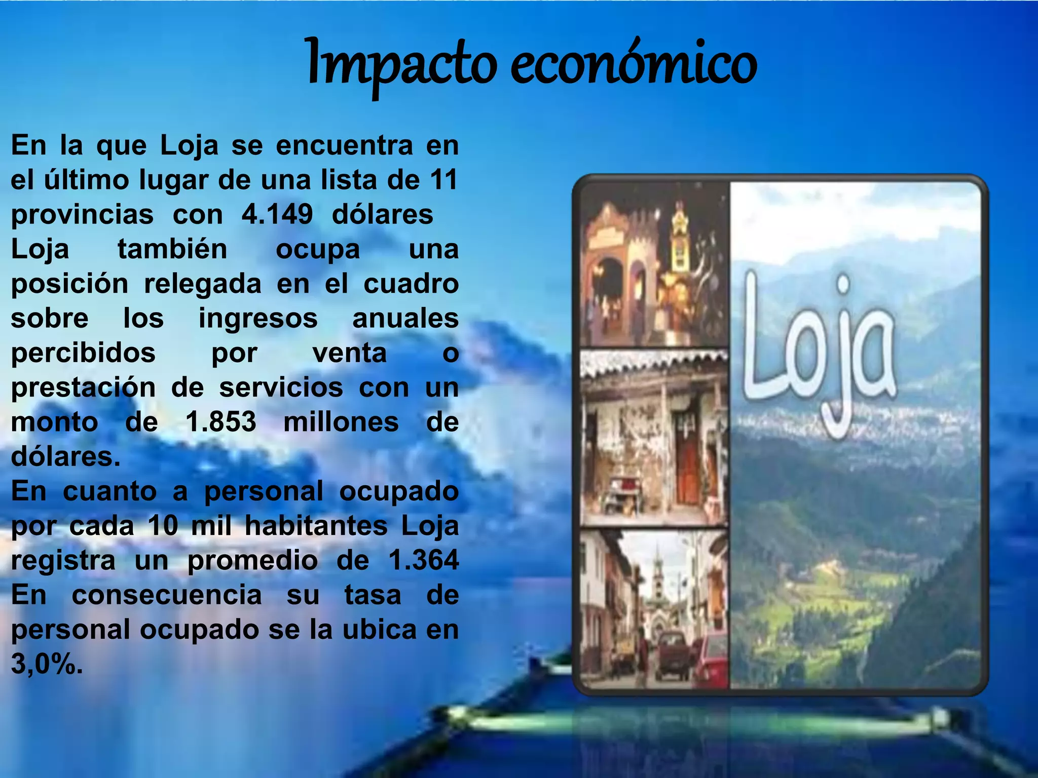 Impacto económico
En la que Loja se encuentra en
el último lugar de una lista de 11
provincias con 4.149 dólares
Loja también ocupa una
posición relegada en el cuadro
sobre los ingresos anuales
percibidos por venta o
prestación de servicios con un
monto de 1.853 millones de
dólares.
En cuanto a personal ocupado
por cada 10 mil habitantes Loja
registra un promedio de 1.364
En consecuencia su tasa de
personal ocupado se la ubica en
3,0%.
 