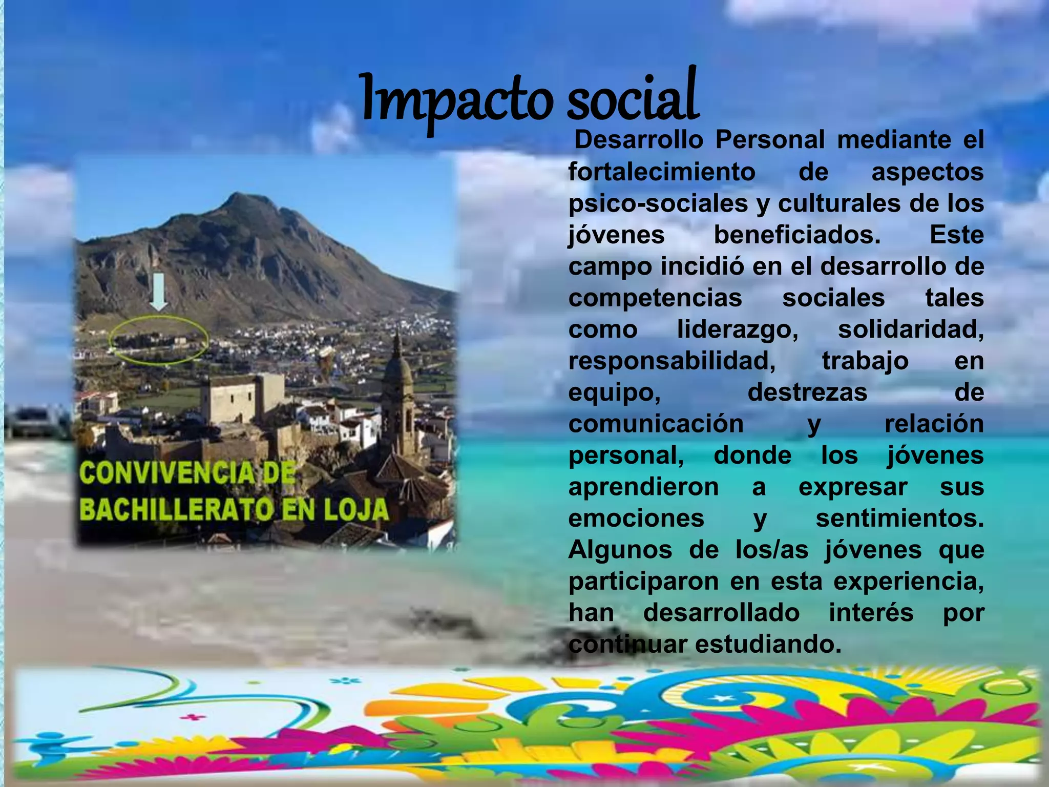 Impacto socialDesarrollo Personal mediante el
fortalecimiento de aspectos
psico-sociales y culturales de los
jóvenes beneficiados. Este
campo incidió en el desarrollo de
competencias sociales tales
como liderazgo, solidaridad,
responsabilidad, trabajo en
equipo, destrezas de
comunicación y relación
personal, donde los jóvenes
aprendieron a expresar sus
emociones y sentimientos.
Algunos de los/as jóvenes que
participaron en esta experiencia,
han desarrollado interés por
continuar estudiando.
 