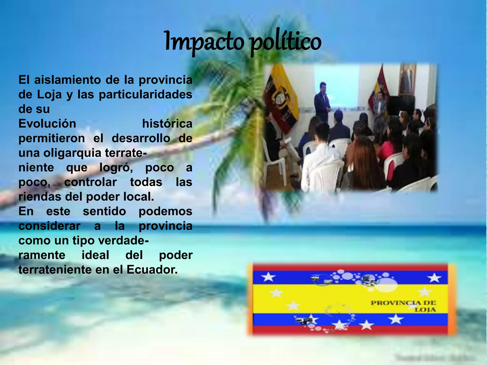 Impacto político
El aislamiento de la provincia
de Loja y las particularidades
de su
Evolución histórica
permitieron el desarrollo de
una oligarquia terrate-
niente que logró, poco a
poco, controlar todas las
riendas del poder local.
En este sentido podemos
considerar a la provincia
como un tipo verdade-
ramente ideal del poder
terrateniente en el Ecuador.
 
