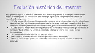 Evolución histórica de internet
Su origen tiene lugar en la década de 1960 dentro de la agencia de proyectos de investigación avanzados de
defensa. Como respuesta a la necesidad de tener una mejor organización y mejores maneras de usar los
ordenadores.Las etapas son:
● 1969: Se construyó la primera red interconectada, cuando se crea el primer enlace entre dos universidades
por medio de línea telefónica conmutada y gracias a los trabajos y estudios de varios científicos. Fue
construida solamente para sobrevivir ataques nucleares, pero verdaderamente no eran los únicos motivos.
● 1972: Se realizó la primera demostración pública de una nueva red de comunicaciones que funcionaba de
forma distribuida sobre la red telefónica conmutada. Esta nueva red tuvo éxito e inició nuevas
investigaciones
● 1983: Cambió el protocolo principal NetWare por TCP/IP
● 1986: Comenzó el desarrollo de una nueva red principal llamada Red en árbol.
● 1989: Con la unión de los protocolos. A Partir de ese momento se empezó a utilizar la red actual
(internet).
 