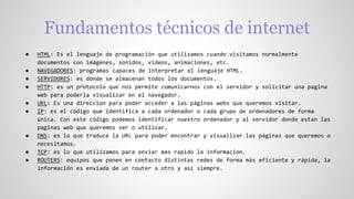 Fundamentos técnicos de internet
● HTML: Es el lenguaje de programación que utilizamos cuando visitamos normalmente
documentos con imágenes, sonidos, videos, animaciones, etc.
● NAVEGADORES: programas capaces de interpretar el lenguaje HTML.
● SERVIDORES: es donde se almacenan todos los documentos.
● HTTP: es un protocolo que nos permite comunicarnos con el servidor y solicitar una pagina
web para poderla visualizar en el navegador.
● URL: Es una direccion para poder acceder a las páginas webs que queremos visitar.
● IP: es el código que identifica a cada ordenador o cada grupo de ordenadores de forma
única. Con este código podemos identificar nuestro ordenador y al servidor donde estan las
paginas web que queremos ver o utilizar.
● DNS: es lo que traduce la URL para poder encontrar y visualizar las páginas que queremos o
necesitamos.
● TCP: es lo que utilizamos para enviar mas rapido la informacion.
● ROUTERS: equipos que ponen en contacto distintas redes de forma más eficiente y rápida, la
información es enviada de un router a otro y así siempre.
 