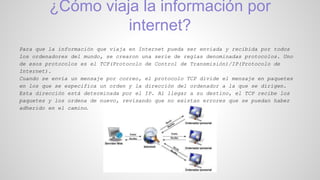 ¿Cómo viaja la información por
internet?
Para que la información que viaja en Internet pueda ser enviada y recibida por todos
los ordenadores del mundo, se crearon una serie de reglas denominadas protocolos. Uno
de esos protocolos es el TCP(Protocolo de Control de Transmisión)/IP(Protocolo de
Internet).
Cuando se envía un mensaje por correo, el protocolo TCP divide el mensaje en paquetes
en los que se especifica un orden y la dirección del ordenador a la que se dirigen.
Esta dirección está determinada por el IP. Al llegar a su destino, el TCP recibe los
paquetes y los ordena de nuevo, revisando que no existan errores que se puedan haber
adherido en el camino.
 