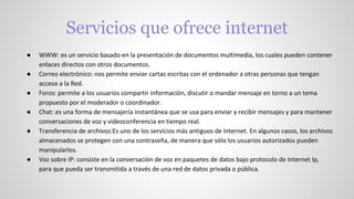 Servicios que ofrece internet
● WWW: es un servicio basado en la presentación de documentos multimedia, los cuales pueden contener
enlaces directos con otros documentos.
● Correo electrónico: nos permite enviar cartas escritas con el ordenador a otras personas que tengan
acceso a la Red.
● Foros: permite a los usuarios compartir información, discutir o mandar mensaje en torno a un tema
propuesto por el moderador o coordinador.
● Chat: es una forma de mensajería instantánea que se usa para enviar y recibir mensajes y para mantener
conversaciones de voz y videoconferencia en tiempo real.
● Transferencia de archivos:Es uno de los servicios más antiguos de Internet. En algunos casos, los archivos
almacenados se protegen con una contraseña, de manera que sólo los usuarios autorizados pueden
manipularlos.
● Voz sobre IP: consiste en la conversación de voz en paquetes de datos bajo protocolo de Internet Ip,
para que pueda ser transmitida a través de una red de datos privada o pública.
 