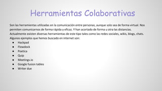 Herramientas Colaborativas
Son las herramientas utilizadas en la comunicación entre personas, aunque solo sea de forma virtual. Nos
permiten comunicarnos de forma rápida y eficaz. Y han acortado de forma u otra las distancias.
Actualmente existen diversas herramientas de este tipo tales como las redes sociales, wikis, blogs, chats.
Algunos ejemplos que hemos buscado en internet son:
● Hackpad
● Flowdock
● Poetica
● Quip
● Meetings.io
● Google fusion tables
● Writer due
 