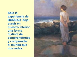 Sólo la
experiencia de
BONDAD deja
surgir en
nuestro interior
una forma
distinta de
comprendernos
y comprender
el mundo que
nos rodea.
                   17
 