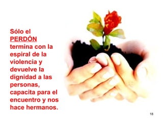 Sólo el
PERDÓN
termina con la
espiral de la
violencia y
devuelve la
dignidad a las
personas,
capacita para el
encuentro y nos
hace hermanos.
                   18
 