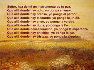 Señor, haz de mi un instrumento de tu paz.
Que allá donde hay odio, yo ponga el amor.
Que allá donde hay ofensa, yo ponga el perdón.
Que allá donde hay discordia, yo ponga la unión.
Que allá donde hay error, yo ponga la verdad.
Que allá donde hay duda, yo ponga la Fe.
Que allá donde desesperación, yo ponga la esperanza.
Que allá donde hay tinieblas, yo ponga la luz.
Que allá donde hay tristeza, yo ponga la alegría.




                                                  23
 