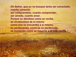 Oh Señor, que yo no busque tanto ser consolado,
cuanto consolar,
ser comprendido, cuanto comprender,
ser amado, cuanto amar.
Porque es dándose como se recibe,
es olvidándose de sí mismo
como uno se encuentra a sí mismo,
es perdonando, como se es perdonado,
es muriendo como se resucita a la vida eterna.




                                              24
 