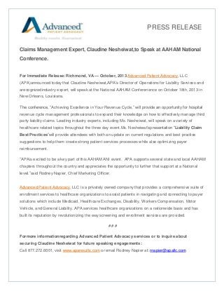 PRESS RELEASE

Claims Management Expert, Claudine Nesheiwat,to Speak at AAHAM National
Conference.
For Immediate Release: Richmond, VA — October, 2013 Advanced Patient Advocacy, LLC
(APA)announced today that Claudine Nesheiwat,APA’s Director of Operations for Liability Services and
arecognizedindustry expert, will speak at the National AAHAM Conferenence on October 18th, 2013 in
New Orleans, Louisiana.
The conference, “Achieving Excellence in Your Revenue Cycle,” will provide an opportunity for hospital
revenue cycle management professionals to expand their knowledge on how to effectively manage third
party liability claims. Leading industry experts, including Ms. Nesheiwat, will speak on a variety of
healthcare related topics throughout the three day event.Ms. Nesheiwat’spresentation “Liability Claim
Best Practices”will provide attendees with both an update on current regulations and best practice
suggestions to help them create strong patient services processes while also optimizing payer
reimbursement.
“APAis excited to be a key part of this AAHAM ANI event. APA supports several state and local AAHAM
chapters throughout the country and appreciates the opportunity to further that support at a National
level.”said Rodney Napier, Chief Marketing Officer.

Advanced Patient Advocacy, LLC is a privately owned company that provides a comprehensive suite of
enrollment services to healthcare organizations to assist patients in navigating and connecting to payer
solutions which include Medicaid, Healthcare Exchanges, Disability, Workers Compensation, Motor
Vehicle, and General Liability. APA services healthcare organizations on a nationwide basis and has
built its reputation by revolutionizing the way screening and enrollment services are provided.
###
Formore informationregarding Advanced Patient Advocacy services or to inquire about
securing Claudine Nesheiwat for future speaking engagements:
Call 877.272.6001, visit www.aparesults.com or email Rodney Napier at: rnapier@apallc.com

 
