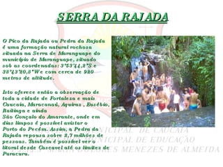 SERRA DA RAJADA O Pico da Rajada ou Pedra da Rajada é uma formação natural rochosa situada na  Serra de Maranguape  do município de  Maranguape , situado sob as coordenadas: 3°53'44,2"S e 38°43'20,8"W e com cerca de 920 metros de altitude. Isto oferece então a observação de toda a cidade de  Fortaleza  e mais  Caucaia ,  Maracanaú ,  Aquiraz  ,  Eusébio ,  Itaitinga  e ainda  São Gonçalo do Amarante , onde em dias limpos é possível avistar o  Porto do Pecém . Assim, a Pedra da Rajada repousa sobre 2,7 milhões de pessoas. Também é possível ver o litoral desde  Cascavel  até os limites de  Paracuru . 