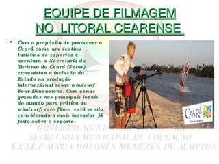 EQUIPE DE FILMAGEM NO  LITORAL CEARENSE  Com o propósito de promover o Ceará como um destino turístico de esportes e aventura, a Secretaria do Turismo do Ceará (Setur) conquistou a inclusão do Estado na produção internacional sobre windsurf Four   Dimensions. Com cenas gravadas nos principais locais do mundo para prática do windsurf, este filme  está sendo considerado o mais   inovador  já feito sobre o esporte.  