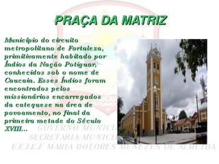 PRAÇA DA MATRIZ Município do circuito metropolitano de Fortaleza, primitivamente habitado por Índios da Nação Potiguar, conhecidos sob o nome de Caucaia. Esses Índios foram encontrados pelos missionários encarregados da catequese na área de povoamento, no final da primeira metade do Século XVIII... 