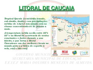 LITORAL DE CAUCAIA Tropical Quente (semi-árido brando, sub-úmido, úmido), com precipitações médias de 1.243,2 mm anuais com as chuvas concentrando-se de janeiro a maio. A temperatura média oscila entre 26°e 28° e no litoral há ocorrencia de ventos constantes e fortes durante o ano inteiro, o que torna o litoral Caucaiense um dos melhores locais no mundo para a p´rática de esporte à vela, surf e kite-surf. 