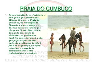 PRAIA DO CUMBUCO Pela proximidade de Fortaleza e pela fama que ganhou nos últimos 20 anos, a Praia do Cumbuco, no município de Caucaia, é quase sempre o destino inicial do turista que chega ao Ceará. Mas, com a demanda crescente de visitantes, os problemas também aumentaram. E a vila, que já foi de   pescadores, enfrenta problemas devido à falta de segurança, de infra-estrutura e ausência de disciplinamento entre trabalhadores e serviços 