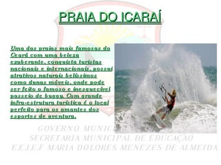 PRAIA DO ICARAÍ Uma das praias mais famosas do Ceará com uma beleza exuberante, conquista turistas nacionais e internacionais, possui atrativos naturais belíssimos como dunas móveis, onde pode ser feito o famoso e inesquecível passeio de buggy. Com grande infra-estrutura turística é o local perfeito para os amantes dos esportes de aventura. 