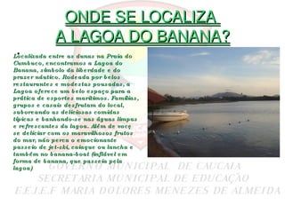 ONDE SE LOCALIZA  A LAGOA DO BANANA? Localizada entre as dunas na Praia do Cumbuco, encontramos a Lagoa do Banana, símbolo da liberdade e do prazer náutico. Rodeada por belos restaurantes e modestas pousadas, a Lagoa oferece um belo espaço para a prática de esportes marítimos. Famílias, grupos e casais desfrutam do local, saboreando as deliciosas comidas típicas e banhando-se nas águas limpas e refrescantes da lagoa. Além de você se deliciar com os maravilhosos frutos do mar, não perca o emocionante passeio de jet-ski, caiaque ou lancha e também no banana-boat (inflável em forma de banana, que passeia pela lagoa) 