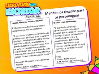 Mandamos recados para
os personagens
O amor cego do morcego
“O cupido viu o morcego
apaixonando-se pelas coisas
erradas que se pareciam com uma
morcega. Então o cupido atirou
uma flecha para retirar o
encantamento da flechada
anterior. Daí, foi para uma
caverna. E apaixonou-se por uma
morcega de verdade e tiveram
vários filhotes.”
Filipy
7º ano - Profe Regina
E. M. Antônio Ribeiro Barroso
Loucos, Malucos, Pirados, Birutas!
É difícil mudar o final de uma história
que gostamos, mas vamos tentar.
"A casa biruta era sempre movimentada
pelas pessoas da cidade e em um dia em
que todos decidiram subir até lá e visitar
os que ali residiam, ao entardecer, o
portão da casa se trancou e nunca mais
se abriu. As pessoas viveram felizes
naquele lugar, pois era só diversão todo
o tempo. Não sentiram muita diferença,
pois de ‘loucos todos temos um pouco’."
Alunos do 5º ano das profes Cristina e
Andréia
Centro de Educação Florescer
 