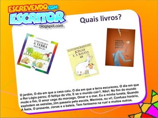 Quais livros?
O jardim, O dia em que a casa caiu, O dia em que a terra escureceu, O dia em que
o Rei Lógio parou, O feitiço da vila, E se o mundo cair?, Não!, No fim do mundo
muda o fim, O amor cego do morcego, Omar e o mar, Eu e minha luneta, Quando
explodem as estrelas,,Um passeio pela escola, Meninos, eu vi!, Confuso horário,
A festa, O presente, Jonas e a baleia, Tem fantasma na rua! e muitos outros.
 