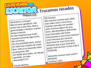 Trocamos recados
Olá Cláudio!
Nós estamos curiosas para saber
mais sobre você e seus livros.
Estamos honradas em receber
você. Já lemos alguns de seus
livros, são divertidos e diferentes.
Suas ilustrações são muito
interessantes e seus livros mostram
o seu interesse por escrever.
Queremos ler mais livros seus.
Achamos que o que você deve
gostar mais de fazer no dia-a-dia é
ESCREVER.
Adoramos escrever para você!!!
BEIJOCAS
Carolina e Júlia
Olá Andrea e crianças!
Não há como agradecer, não
tenho nem o que falar, dada a
generosidade, a beleza e a graça
destas criaturas.
Eu não imaginava que vocês
estavam tramando algo assim,
tão carinhoso.
Há uma qualidade ética, muita!,
em todo este trabalho de vocês.
Bem, indo aí eu respondo todas
as perguntas, OK?
Um beijão para todos, um abraço
apertado, um rabo
abanando!!!!!!!!
Cláudio Martins.
 